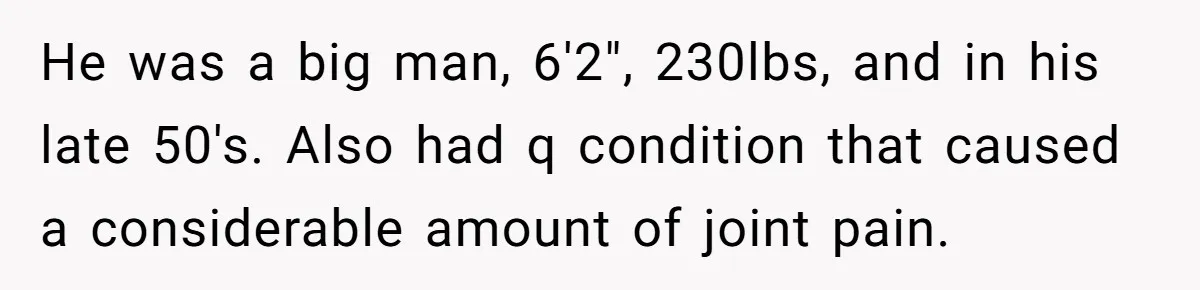 He was a big man, 6'2", 230lbs, and in his late 50's. Also had q condition that caused a considerable amount of joint pain.