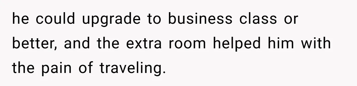 he could upgrade to business class or better, and the extra room helped him with the pain of traveling.