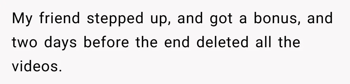 My friend stepped up, and got a bonus, and two days before the end deleted all the videos.