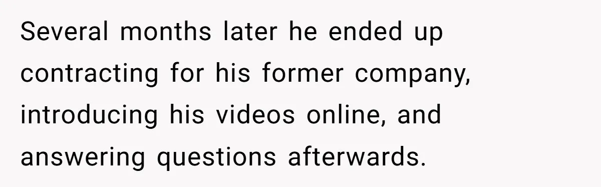 Several months later he ended up contracting for his former company, introducing his videos online, and answering questions afterwards.