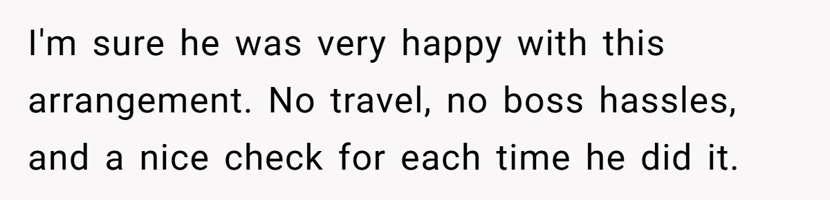 I'm sure he was very happy with this arrangement. No travel, no boss hassles, and a nice check for each time he did it.