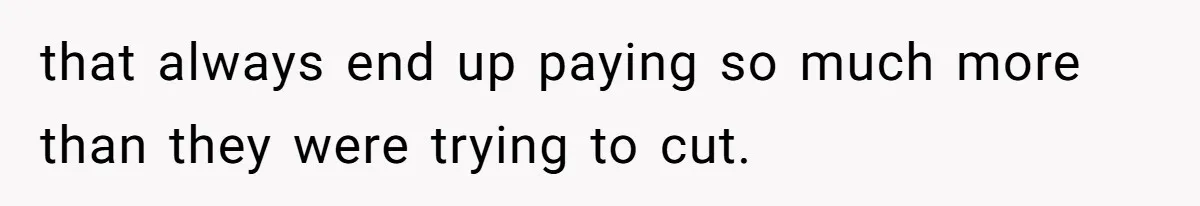 that always end up paying so much more than they were trying to cut.