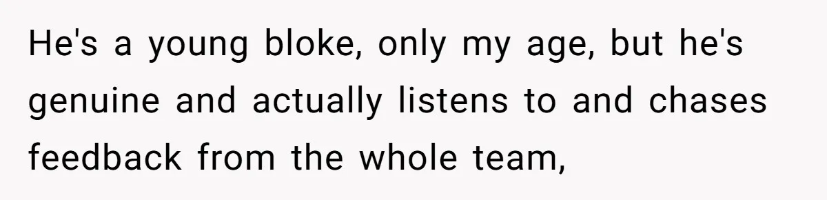 He's a young bloke, only my age, but he's genuine and actually listens to and chases feedback from the whole team,