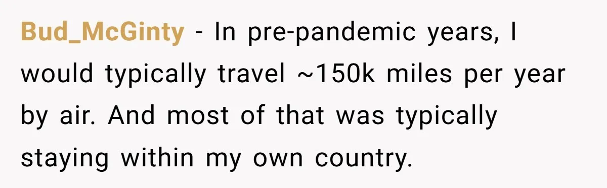 Bud_McGinty − In pre-pandemic years, I would typically travel ~150k miles per year by air. And most of that was typically staying within my own country.