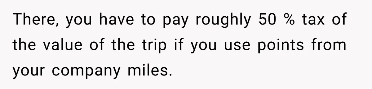 There, you have to pay roughly 50 % tax of the value of the trip if you use points from your company miles.