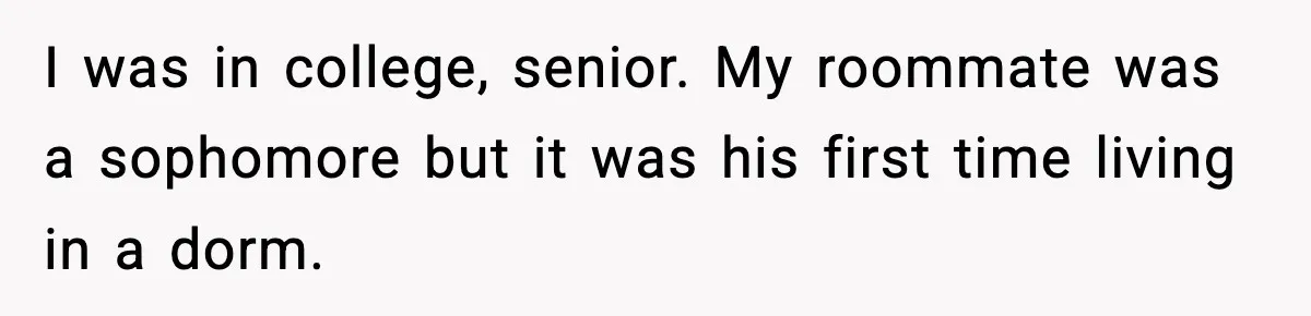 I was in college, senior. My roommate was a sophomore but it was his first time living in a dorm.