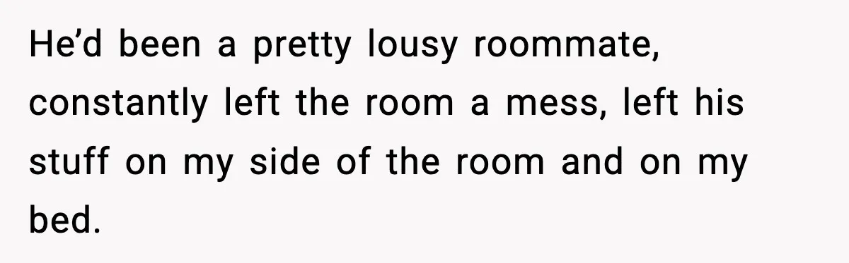 He’d been a pretty lousy roommate, constantly left the room a mess, left his stuff on my side of the room and on my bed.