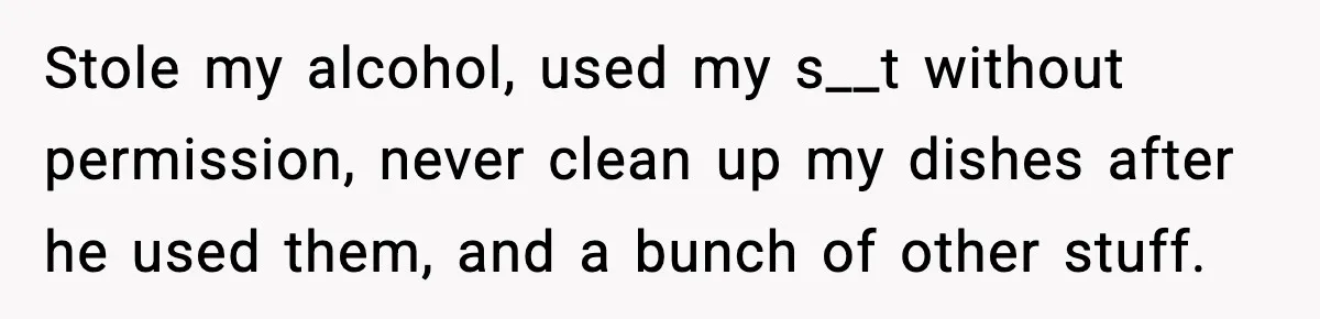 Stole my alcohol, used my s__t without permission, never clean up my dishes after he used them, and a bunch of other stuff.