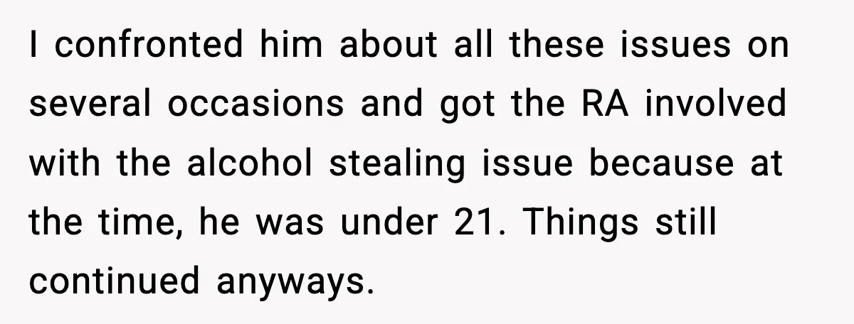 I confronted him about all these issues on several occasions and got the RA involved with the alcohol stealing issue because at the time, he was under 21. Things still...