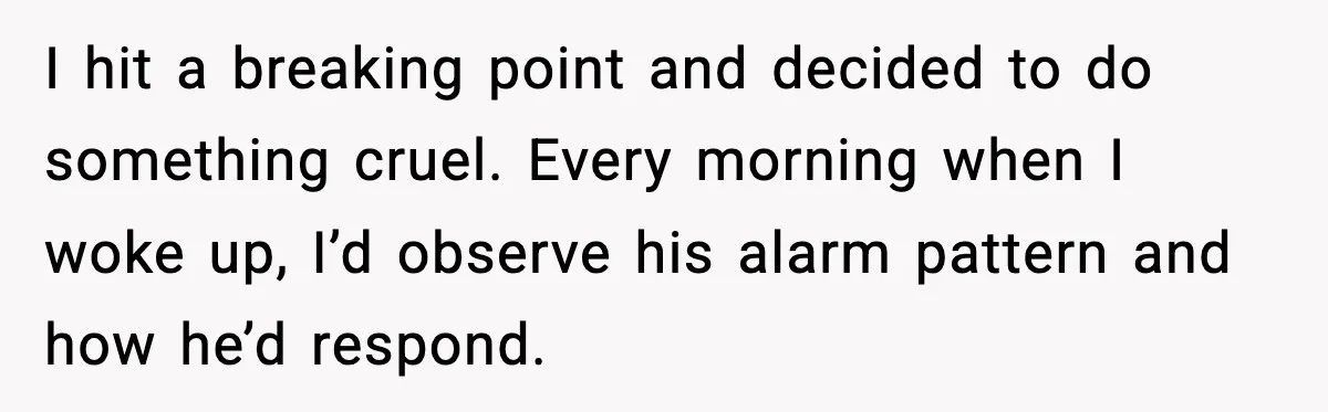 I hit a breaking point and decided to do something cruel. Every morning when I woke up, I’d observe his alarm pattern and how he’d respond.