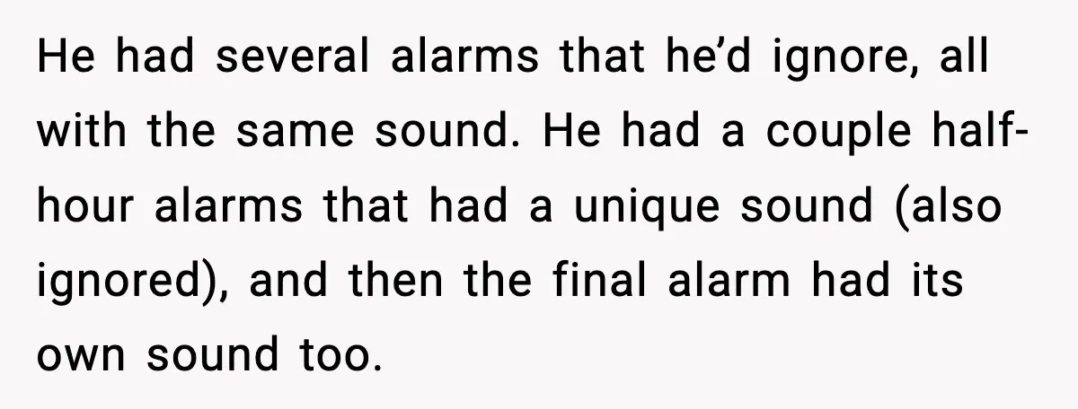 He had several alarms that he’d ignore, all with the same sound. He had a couple half-hour alarms that had a unique sound (also ignored), and then the final alarm...