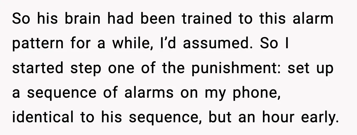 So his brain had been trained to this alarm pattern for a while, I’d assumed. So I started step one of the punishment: set up a sequence of alarms on...