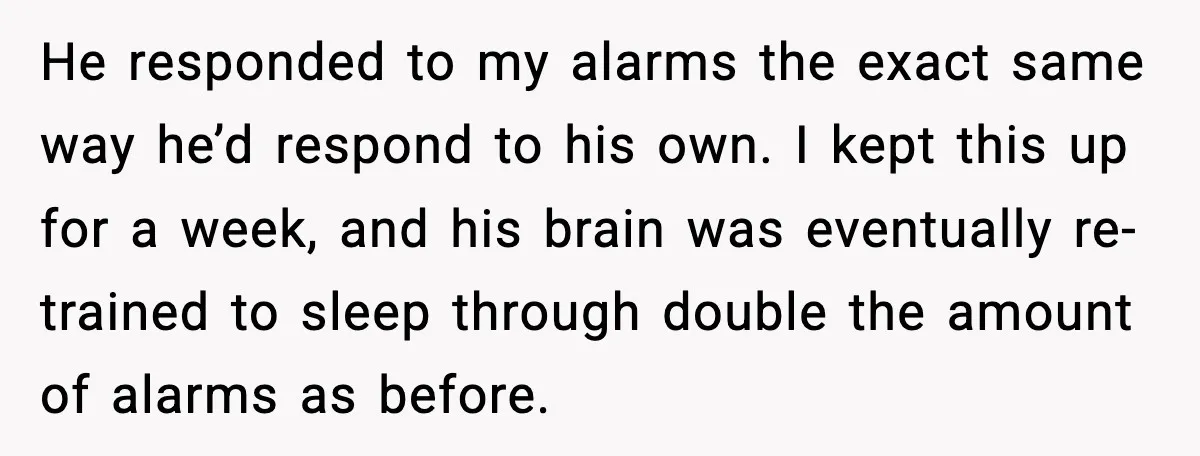 He responded to my alarms the exact same way he’d respond to his own. I kept this up for a week, and his brain was eventually re-trained to sleep through...