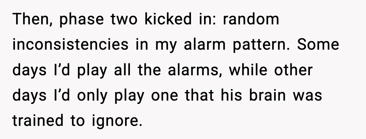 Then, phase two kicked in: random inconsistencies in my alarm pattern. Some days I’d play all the alarms, while other days I’d only play one that his brain was trained...