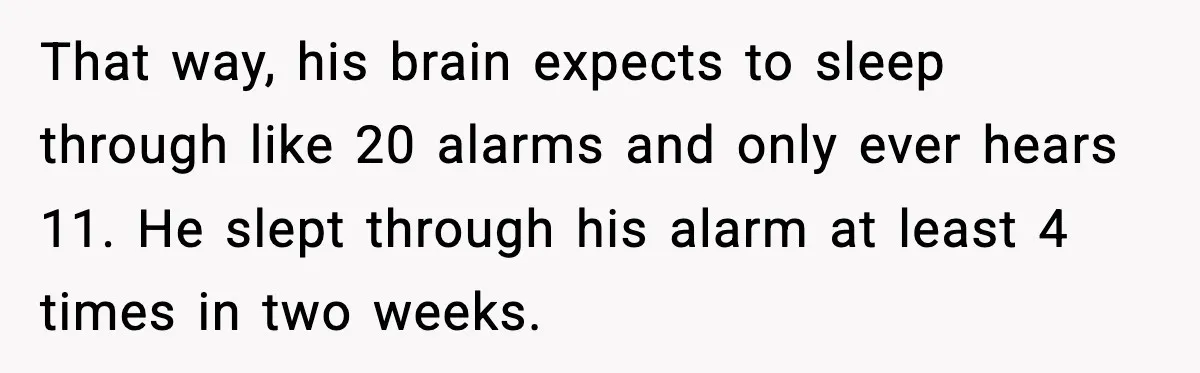 That way, his brain expects to sleep through like 20 alarms and only ever hears 11. He slept through his alarm at least 4 times in two weeks.