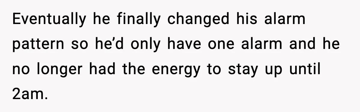 Eventually he finally changed his alarm pattern so he’d only have one alarm and he no longer had the energy to stay up until 2am.