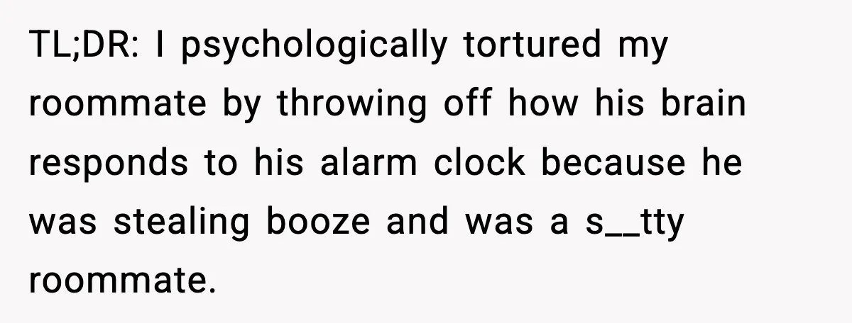 TL;DR: I psychologically tortured my roommate by throwing off how his brain responds to his alarm clock because he was stealing booze and was a s__tty roommate.