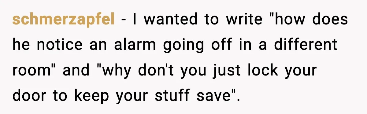 schmerzapfel − I wanted to write "how does he notice an alarm going off in a different room" and "why don't you just lock your door to keep your stuff...