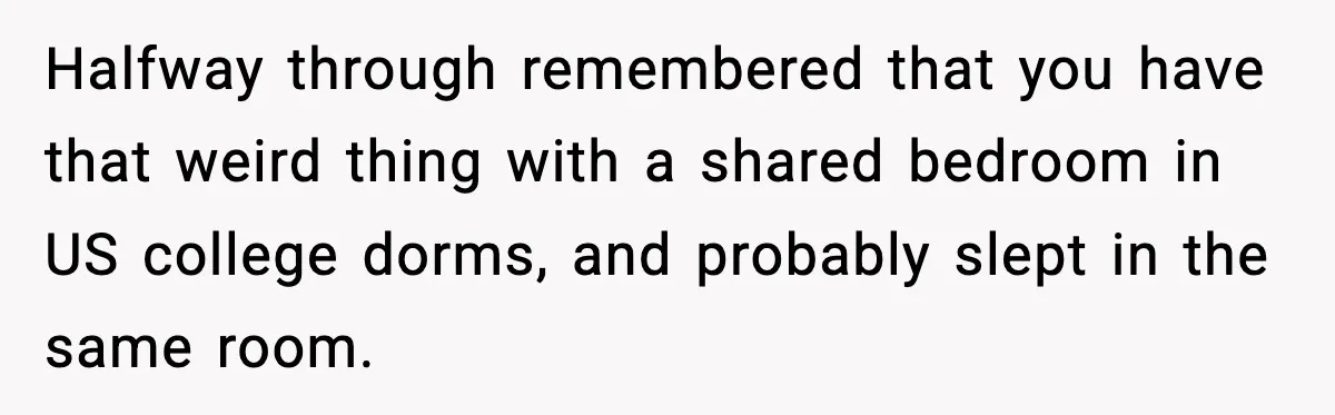 Halfway through remembered that you have that weird thing with a shared bedroom in US college dorms, and probably slept in the same room.