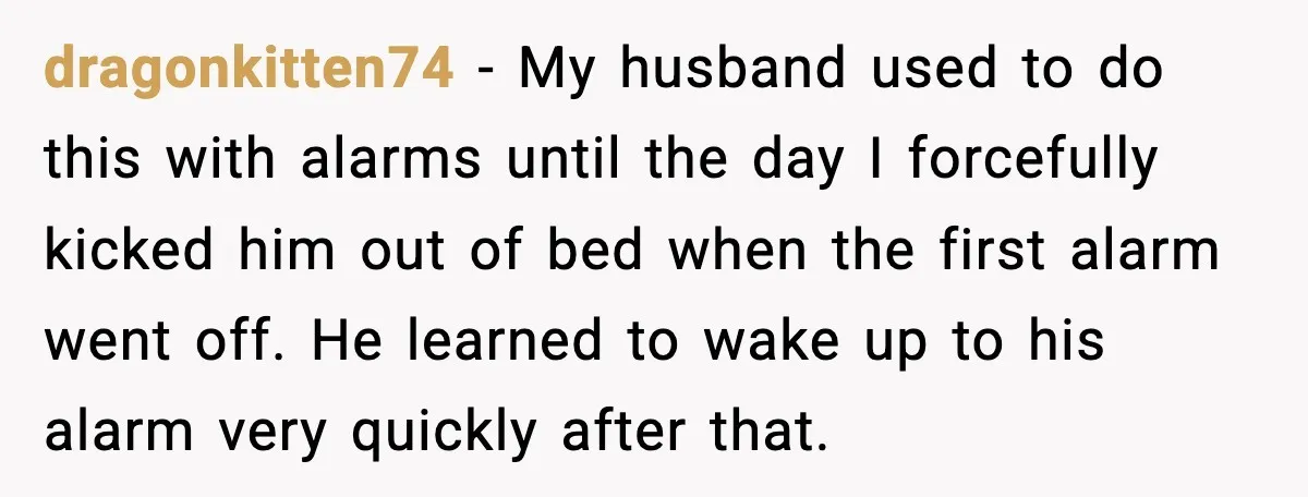 dragonkitten74 − My husband used to do this with alarms until the day I forcefully kicked him out of bed when the first alarm went off. He learned to wake...