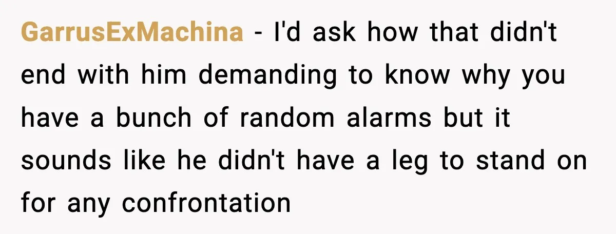 GarrusExMachina − I'd ask how that didn't end with him demanding to know why you have a bunch of random alarms but it sounds like he didn't have a leg...