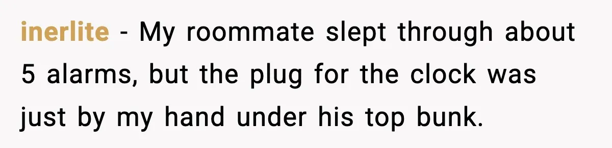 inerlite − My roommate slept through about 5 alarms, but the plug for the clock was just by my hand under his top bunk.