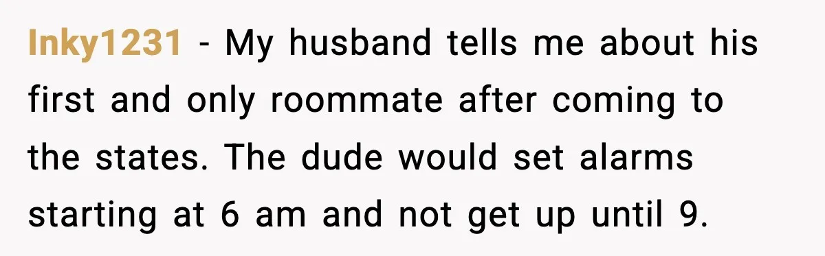Inky1231 − My husband tells me about his first and only roommate after coming to the states. The dude would set alarms starting at 6 am and not get up...