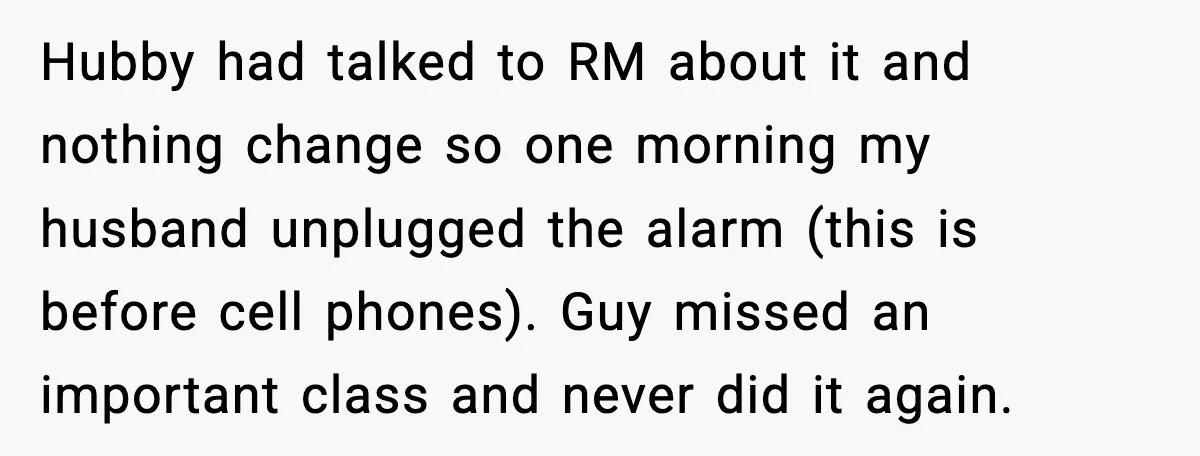 Hubby had talked to RM about it and nothing change so one morning my husband unplugged the alarm (this is before cell phones). Guy missed an important class and never...