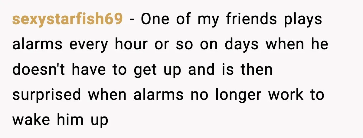 sexystarfish69 − One of my friends plays alarms every hour or so on days when he doesn't have to get up and is then surprised when alarms no longer work...