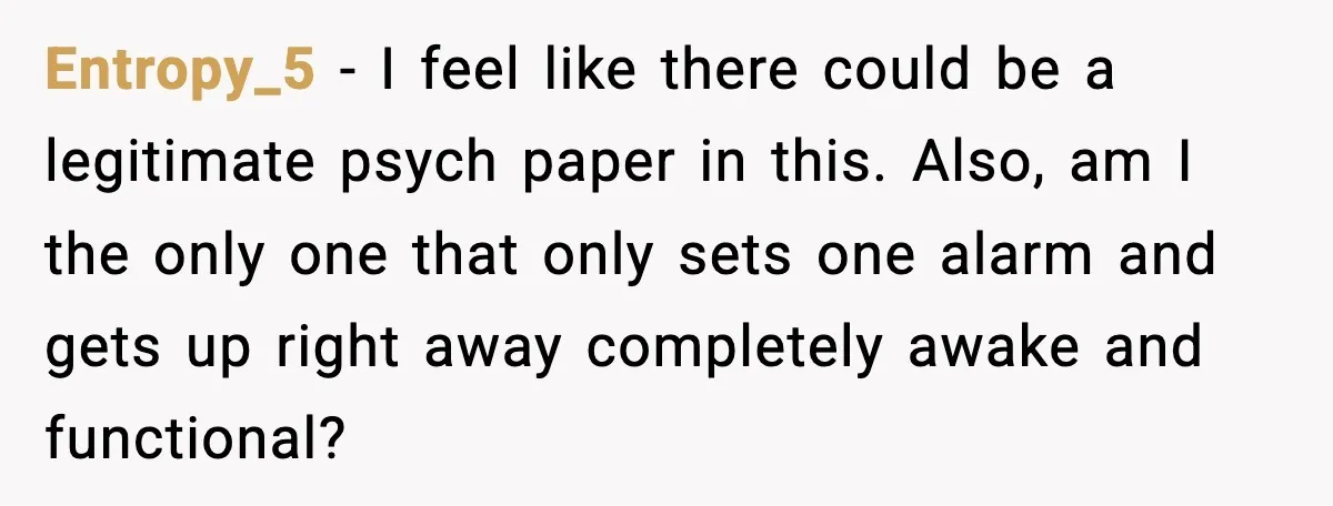 Entropy_5 − I feel like there could be a legitimate psych paper in this. Also, am I the only one that only sets one alarm and gets up right away...