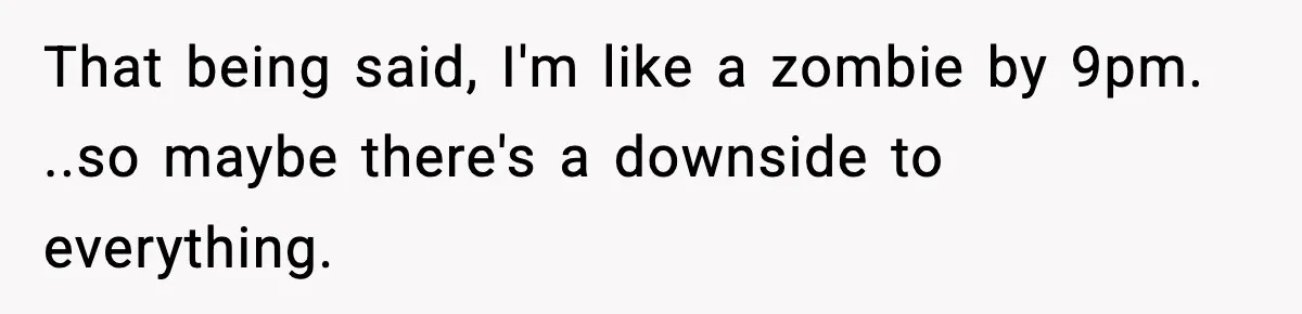 That being said, I'm like a zombie by 9pm. ..so maybe there's a downside to everything.