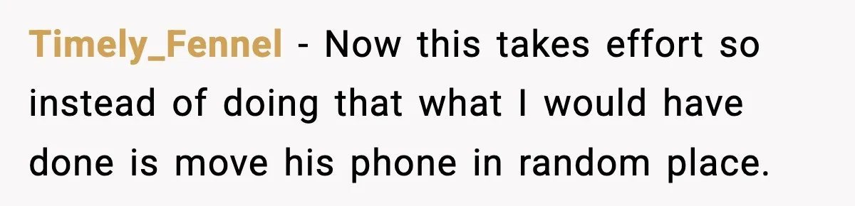 Timely_Fennel − Now this takes effort so instead of doing that what I would have done is move his phone in random place.