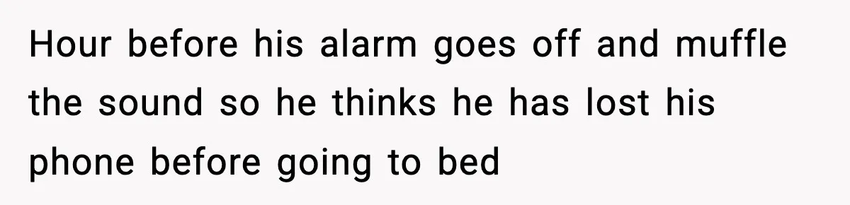 Hour before his alarm goes off and muffle the sound so he thinks he has lost his phone before going to bed