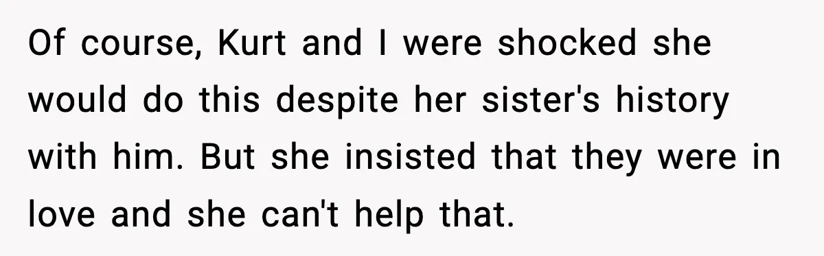 Of course, Kurt and I were shocked she would do this despite her sister's history with him. But she insisted that they were in love and she can't help that.
