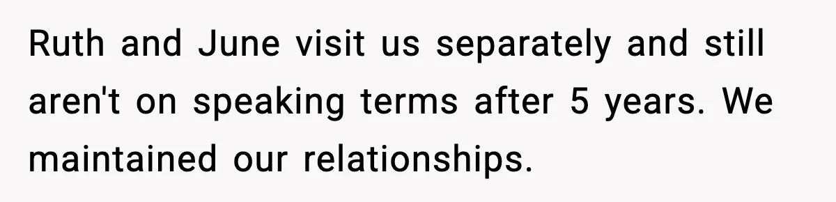 Ruth and June visit us separately and still aren't on speaking terms after 5 years. We maintained our relationships.