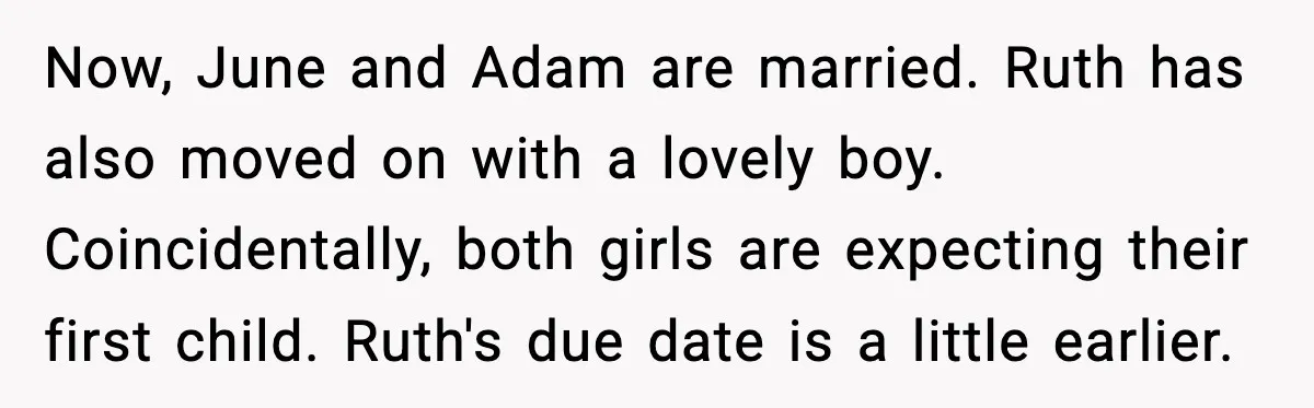 Now, June and Adam are married. Ruth has also moved on with a lovely boy. Coincidentally, both girls are expecting their first child. Ruth's due date is a little earlier.