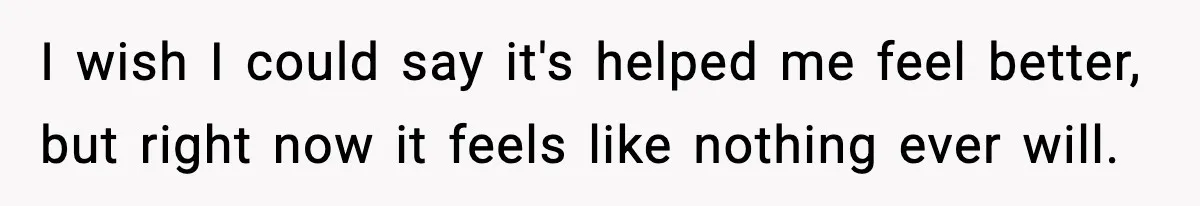 I wish I could say it's helped me feel better, but right now it feels like nothing ever will.