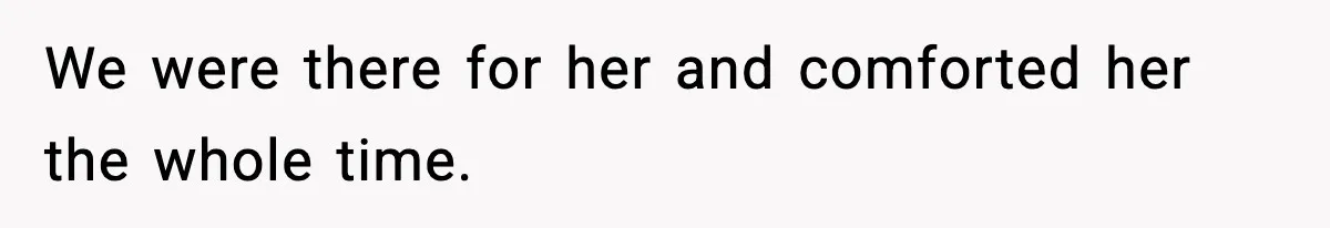 We were there for her and comforted her the whole time.
