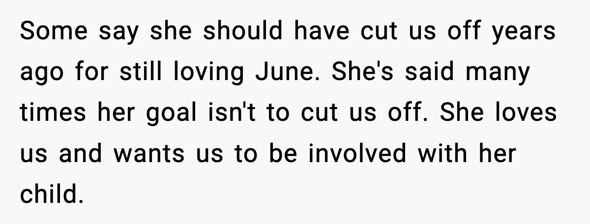 Some say she should have cut us off years ago for still loving June. She's said many times her goal isn't to cut us off. She loves us and wants...