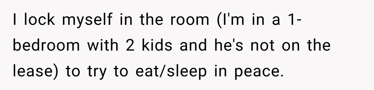 I lock myself in the room (I'm in a 1-bedroom with 2 kids and he's not on the lease) to try to eat/sleep in peace.