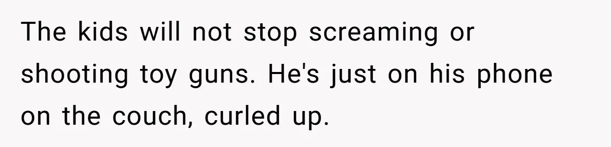 The kids will not stop screaming or shooting toy guns. He's just on his phone on the couch, curled up.