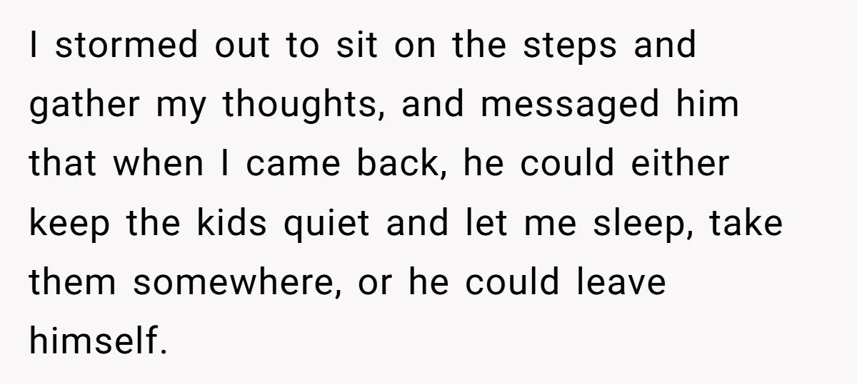 I stormed out to sit on the steps and gather my thoughts, and messaged him that when I came back, he could either keep the kids quiet and let me...