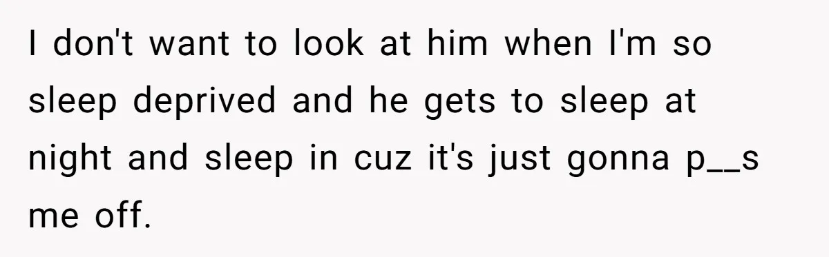 I don't want to look at him when I'm so sleep deprived and he gets to sleep at night and sleep in cuz it's just gonna p__s me off.