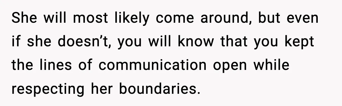 She will most likely come around, but even if she doesn’t, you will know that you kept the lines of communication open while respecting her boundaries.