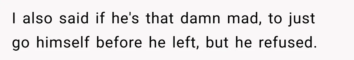 I also said if he's that damn mad, to just go himself before he left, but he refused.
