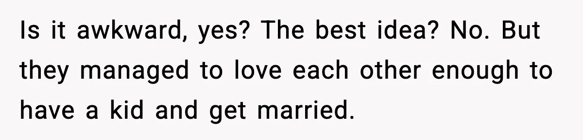 Is it awkward, yes? The best idea? No. But they managed to love each other enough to have a kid and get married.