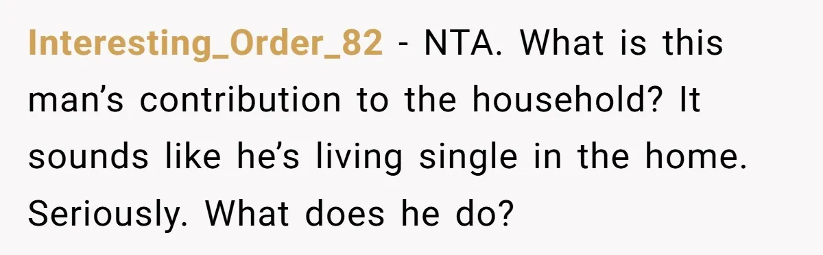Interesting_Order_82 − NTA. What is this man’s contribution to the household? It sounds like he’s living single in the home. Seriously. What does he do?
