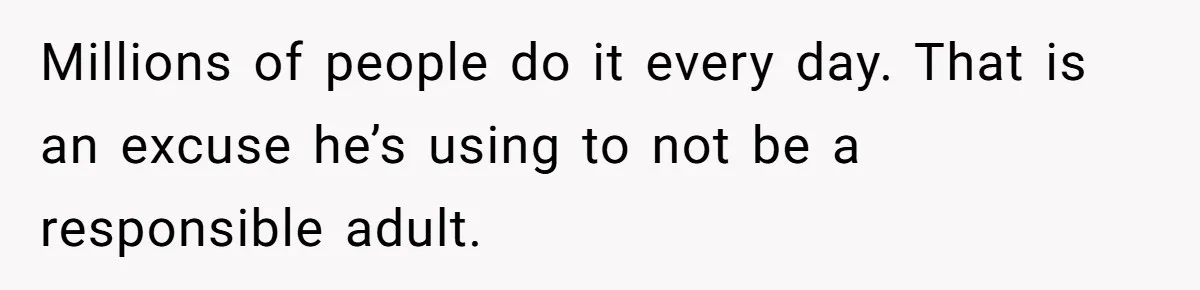 Millions of people do it every day. That is an excuse he’s using to not be a responsible adult.