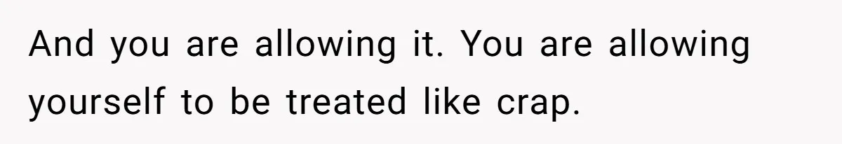 And you are allowing it. You are allowing yourself to be treated like crap.