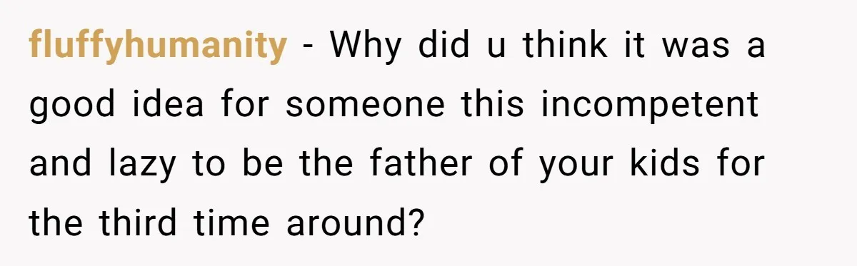 fluffyhumanity − Why did u think it was a good idea for someone this incompetent and lazy to be the father of your kids for the third time around?